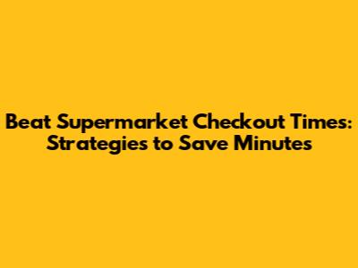 Beat Supermarket Checkout Times: Strategies to Save Minutes