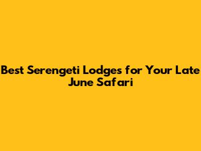 Best Serengeti Lodges for Your Late June Safari