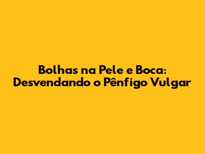 Bolhas na Pele e Boca: Desvendando o Pênfigo Vulgar