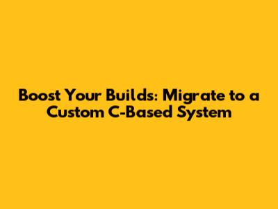 Boost Your Builds: Migrate to a Custom C-Based System