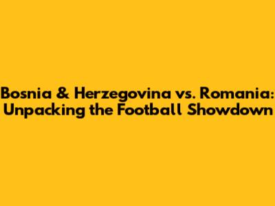 Bosnia & Herzegovina vs. Romania: Unpacking the Football Showdown