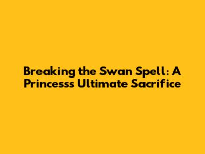 Breaking the Swan Spell: A Princess's Ultimate Sacrifice