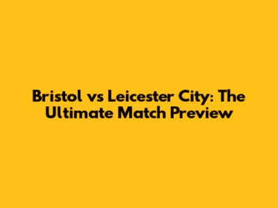 Bristol vs Leicester City: The Ultimate Match Preview