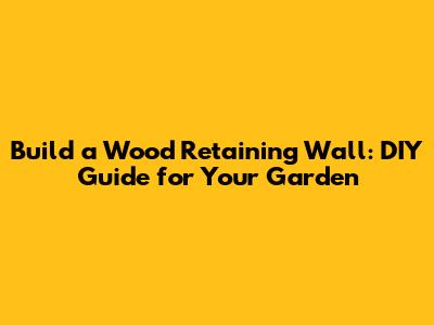 Build a Wood Retaining Wall: DIY Guide for Your Garden
