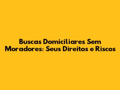 Buscas Domiciliares Sem Moradores: Seus Direitos e Riscos