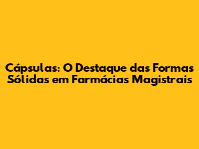 Cápsulas: O Destaque das Formas Sólidas em Farmácias Magistrais