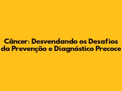 Câncer: Desvendando os Desafios da Prevenção e Diagnóstico Precoce