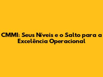 CMMI: Seus Níveis e o Salto para a Excelência Operacional