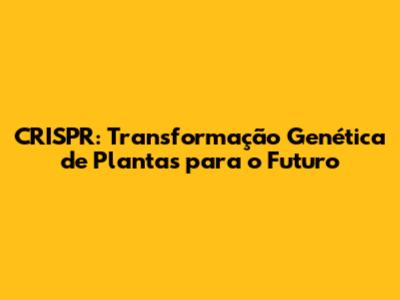 CRISPR: Transformação Genética de Plantas para o Futuro