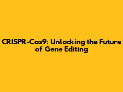 CRISPR-Cas9: Unlocking the Future of Gene Editing