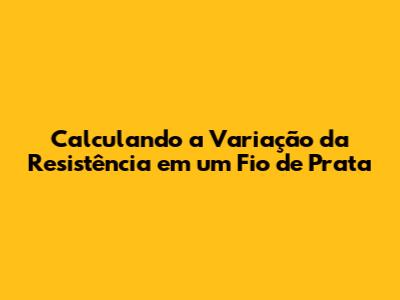 Calculando a Variação da Resistência em um Fio de Prata