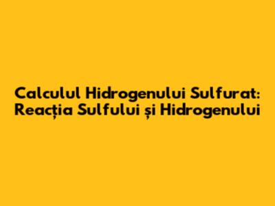 Calculul Hidrogenului Sulfurat: Reacția Sulfului și Hidrogenului