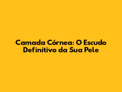 Camada Córnea: O Escudo Definitivo da Sua Pele