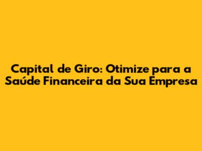 Capital de Giro: Otimize para a Saúde Financeira da Sua Empresa