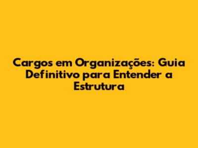 Cargos em Organizações: Guia Definitivo para Entender a Estrutura