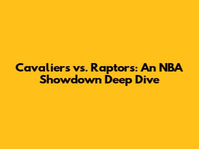Cavaliers vs. Raptors: An NBA Showdown Deep Dive