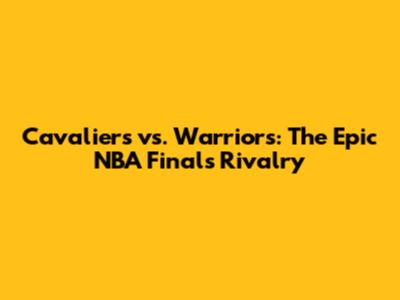 Cavaliers vs. Warriors: The Epic NBA Finals Rivalry