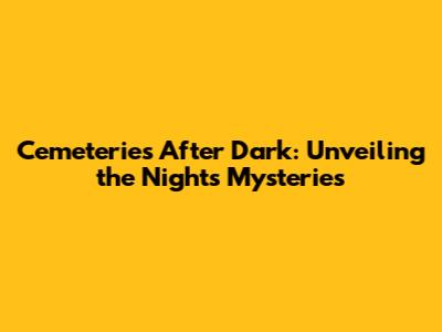 Cemeteries After Dark: Unveiling the Night's Mysteries
