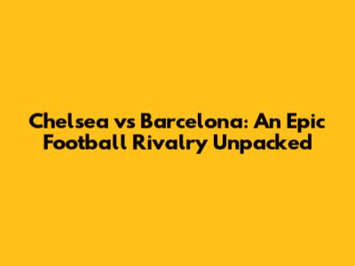 Chelsea vs Barcelona: An Epic Football Rivalry Unpacked
