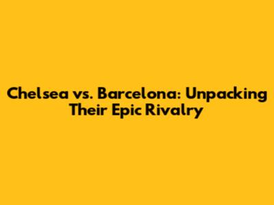 Chelsea vs. Barcelona: Unpacking Their Epic Rivalry