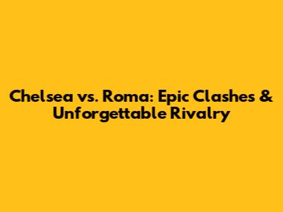 Chelsea vs. Roma: Epic Clashes & Unforgettable Rivalry