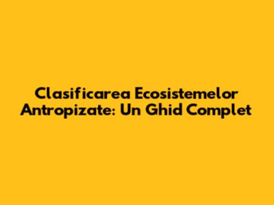 Clasificarea Ecosistemelor Antropizate: Un Ghid Complet