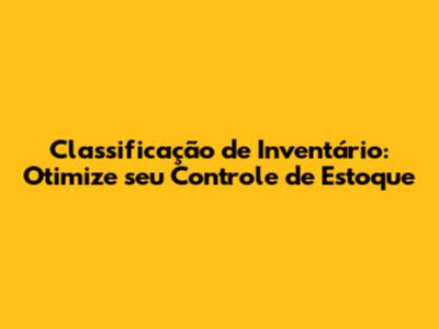 Classificação de Inventário: Otimize seu Controle de Estoque