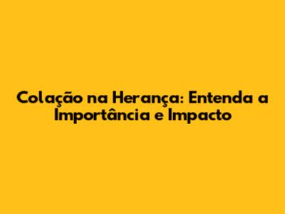 Colação na Herança: Entenda a Importância e Impacto