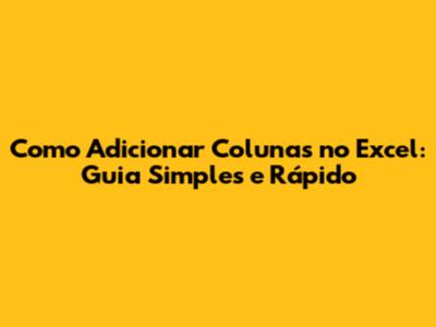 Como Adicionar Colunas no Excel: Guia Simples e Rápido