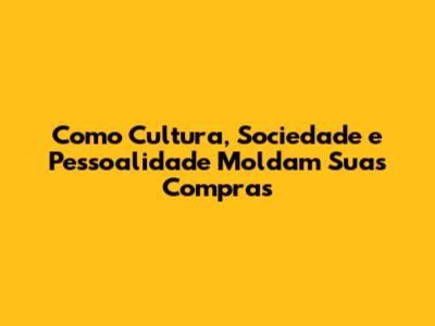 Como Cultura, Sociedade e Pessoalidade Moldam Suas Compras