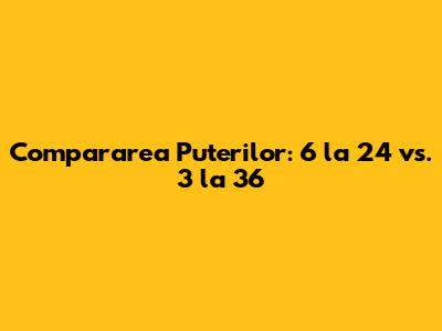 Compararea Puterilor: 6 la 24 vs. 3 la 36