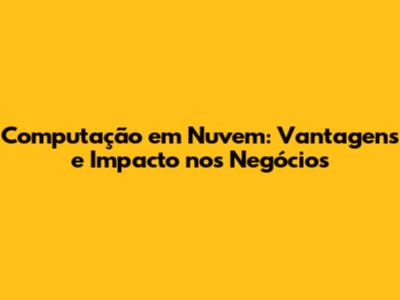 Computação em Nuvem: Vantagens e Impacto nos Negócios