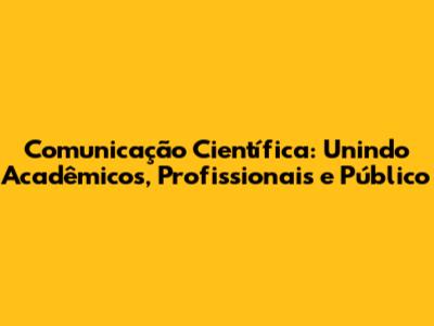 Comunicação Científica: Unindo Acadêmicos, Profissionais e Público