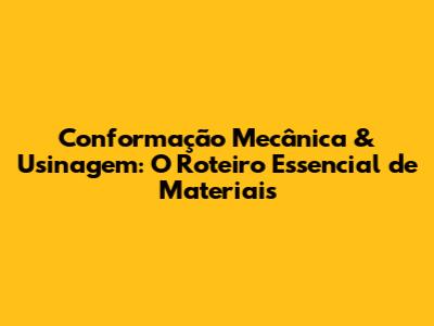 Conformação Mecânica & Usinagem: O Roteiro Essencial de Materiais