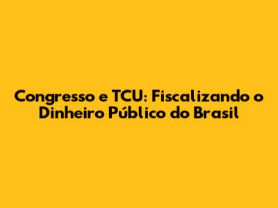 Congresso e TCU: Fiscalizando o Dinheiro Público do Brasil