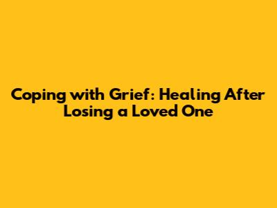 Coping with Grief: Healing After Losing a Loved One