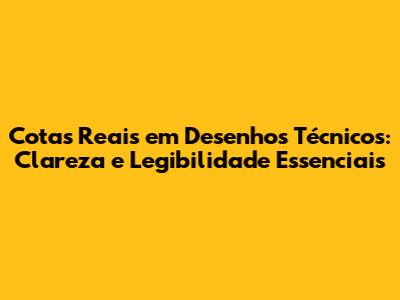 Cotas Reais em Desenhos Técnicos: Clareza e Legibilidade Essenciais