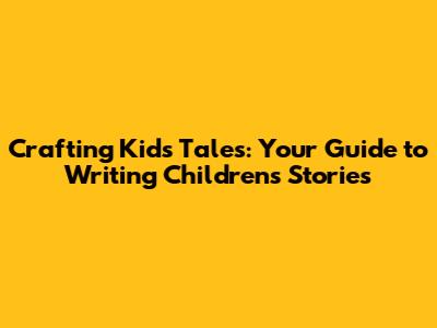 Crafting Kids' Tales: Your Guide to Writing Children's Stories