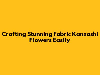 Crafting Stunning Fabric Kanzashi Flowers Easily