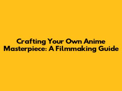 Crafting Your Own Anime Masterpiece: A Filmmaking Guide