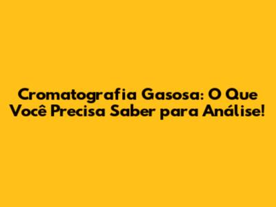 Cromatografia Gasosa: O Que Você Precisa Saber para Análise!