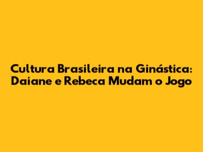 Cultura Brasileira na Ginástica: Daiane e Rebeca Mudam o Jogo