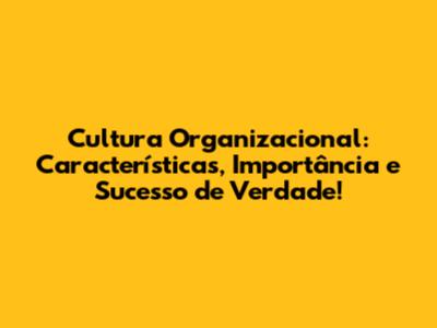 Cultura Organizacional: Características, Importância e Sucesso de Verdade!