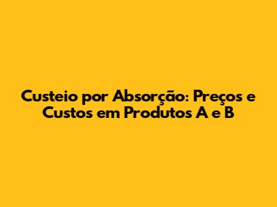 Custeio por Absorção: Preços e Custos em Produtos A e B