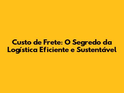 Custo de Frete: O Segredo da Logística Eficiente e Sustentável