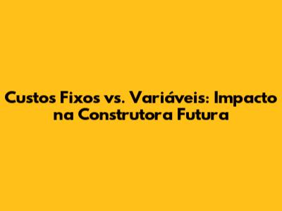 Custos Fixos vs. Variáveis: Impacto na Construtora Futura