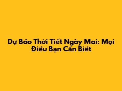 Dự Báo Thời Tiết Ngày Mai: Mọi Điều Bạn Cần Biết