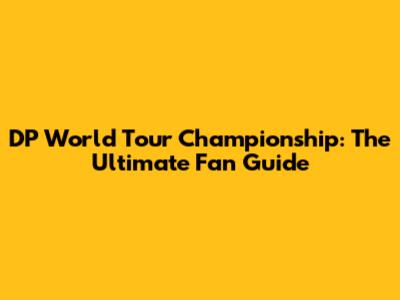 DP World Tour Championship: The Ultimate Fan Guide