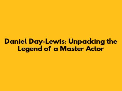 Daniel Day-Lewis: Unpacking the Legend of a Master Actor