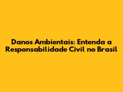 Danos Ambientais: Entenda a Responsabilidade Civil no Brasil